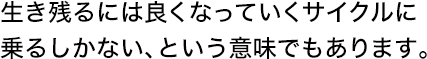 生き残るには良くなっていくサイクルに乗るしかない、という意味でもあります。
