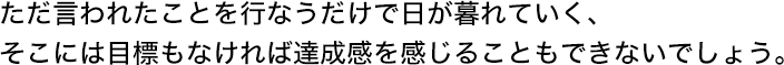 ただ言われたことを行なうだけで日が暮れていく、そこには目標もなければ達成感を感じることもできないでしょう。