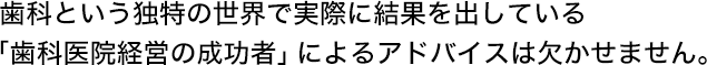 歯科という独特の世界で実際に結果を出している「歯科医院経営の成功者」によるアドバイスは欠かせません。