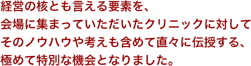 経営の核とも言える要素を、会場に集まっていただいたクリニックに対してそのノウハウや考えも含めて直々に伝授する、極めて特別な機会となりました。
