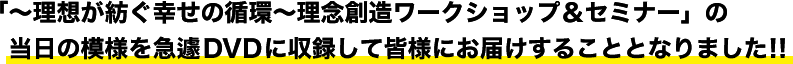 ～理想が紡ぐ幸せの循環～理念創造ワークショップ＆セミナーの当日の模様を急遽ＤＶＤに収録して皆様にお届けすることとなりました！！