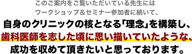 このご案内をご覧いただいている先生にはワークショップ＆セミナーにご参加いただいた先生に続いて、ご自身のクリニックの核となる「理念」を創造し、
歯科医師を志した頃に思い描いていたような成功を収めて頂きたいと思っております。