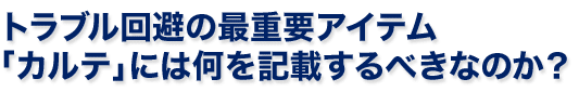 トラブル回避の最重要アイテム「カルテ」には何を記載するべきなのか？