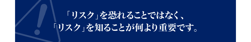 「リスク」を恐れることではなく、「リスク」を知ることが何より重要です。