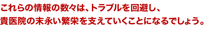 これらの情報の数々は、トラブルを回避し、貴医院の末永い繁栄を支えていくことになるでしょう。