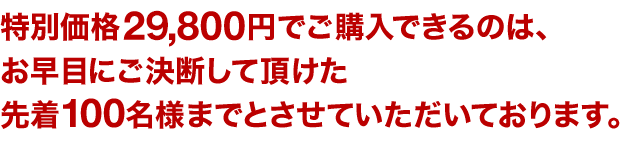 特別価格29,800円でご購入できるのは、お早目にご決断して頂けた先着１００名様までとさせていただいております。