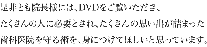 是非とも院長様には、DVDをご覧いただき、たくさんの人に必要とされ、たくさんの思い出が詰まった歯科医院を守る術を、身につけてほしいと思っています。