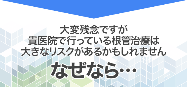 大変残念ですが、貴医院で行っている根管治療は大きなリスクがあるかもしれません。なぜなら…