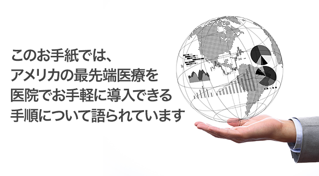 このお手紙では、アメリカの最先端医療を医院でお手軽に導入できる手順について語られています。