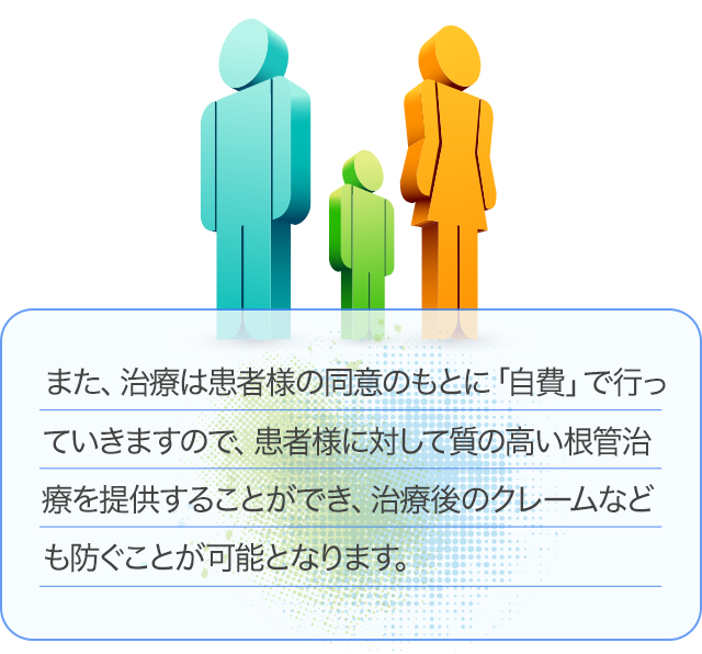 また、治療は患者様の同意のもとに「自費」で行っていきますので、患者様に対して質の高い根管治療を提供することができ、治療後のクレームなども防ぐことが可能となります。