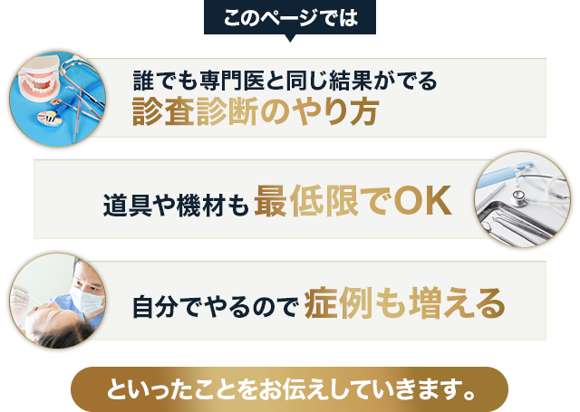 このページでは、⇒誰でも専門医と同じ結果がでる診査診断のやり方⇒道具や機材も最低限でOK⇒自分でやるので症例も増えるといったことをお伝えしていきます。