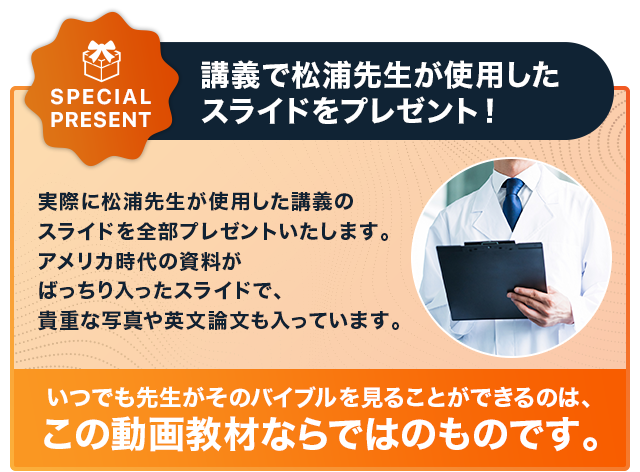 Special Present 講義で松浦先生が使用したスライドをプレゼント！実際に松浦先生が使用した講義のスライドを全部プレゼントいたします。アメリカ時代の資料がばっちり入ったスライドで、貴重な写真や英文論文も入っています。いつでも先生がそのバイブルを見ることができるのは、この動画教材ならではのものです。