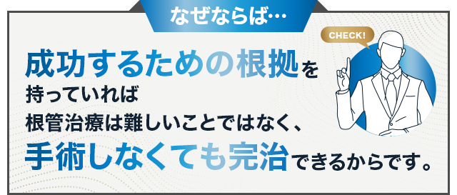 なぜならば…成功するための根拠を持っていれば根管治療は難しいことではなく、手術しなくても完治できるからです
