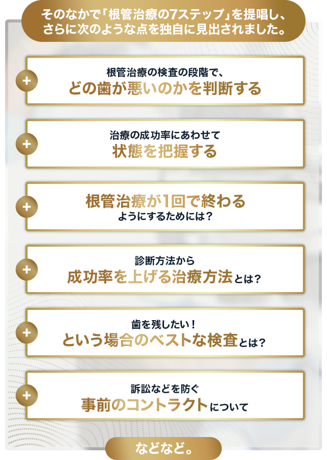 そのなかで「根管治療の7ステップ」を提唱し、さらに次のような点を独自に見出されました。⇒根管治療の検査の段階で、どの歯が悪いのかを判断する ⇒治療の成功率にあわせて状態を把握する ⇒根管治療が1回で終わるようにするためには？ ⇒診断方法から成功率を上げる治療方法とは？ ⇒歯を残したい！という場合のベストな検査とは？ ⇒訴訟などを防ぐ事前のコントラクトについて などなど。