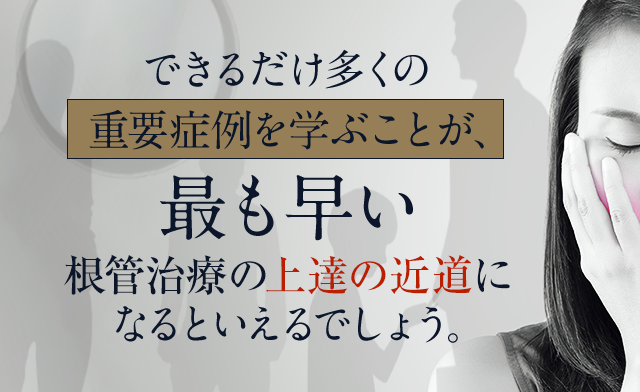 できるだけ多くの重要症例を学ぶことが、
最も早い根管治療の上達の近道になるといえるでしょう。