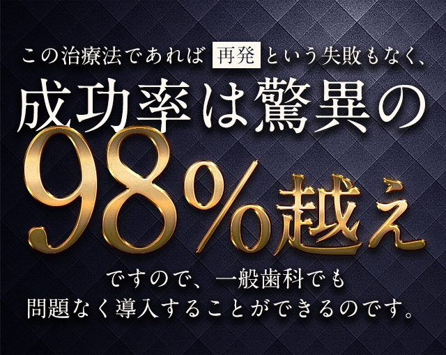 この治療法であれば「再発」という失敗もなく、成功率は驚異の98％超えですので、一般歯科でも問題なく導入することができるのです。