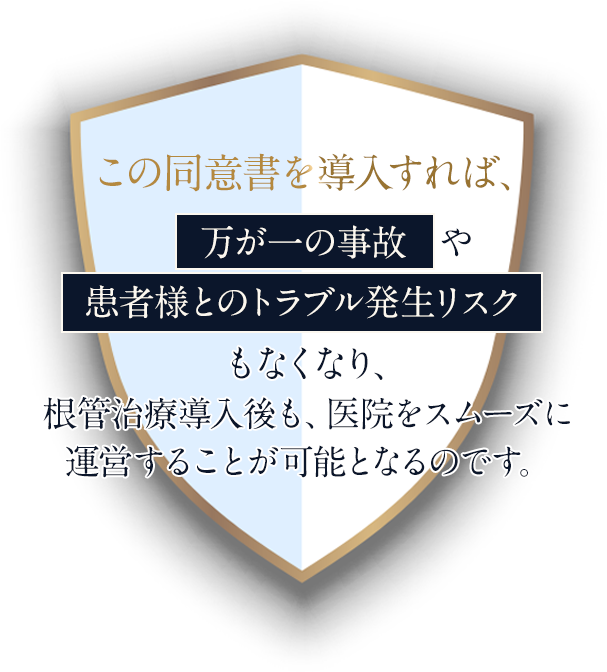 この同意書を導入すれば、万が一の事故や患者様とのトラブル発生リスクもなくなり、根管治療導入後も、医院をスムーズに運営することが可能となるのです。
