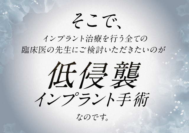 そこで、インプラント治療を行う全ての臨床医の先生にご検討いただきたいのが「低侵襲インプラント手術」なのです。