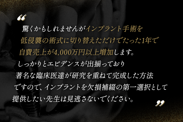 “今からするお話はインプラント手術を低侵襲の術式に切り替えただけでたった1年で自費売上が4,000万円以上増加します。しっかりとエビデンスが出揃っており著名な臨床医達が研究を重ねて完成した方法ですので、インプラントを欠損補綴の第一選択として提供したい先生は見逃さないでください。”