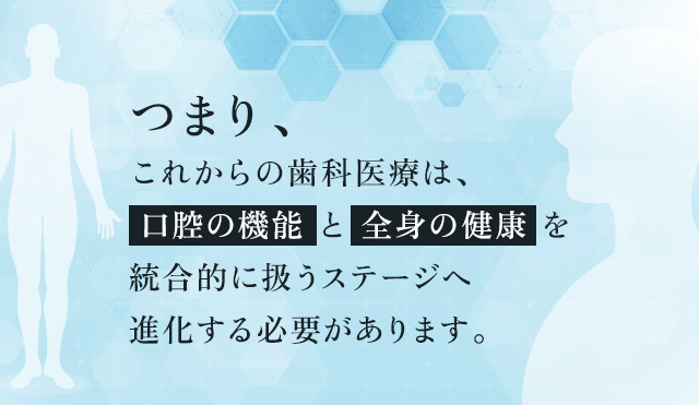 つまり、これからの歯科医療は、「口腔の機能」と「全身の健康」を統合的に扱うステージへ進化する必要があります。