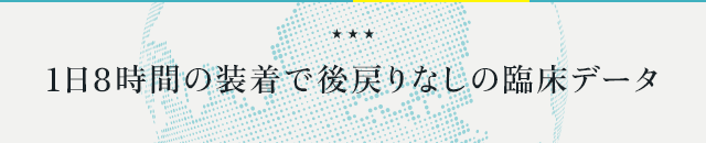 ●『1日8時間の装着で後戻りなしの臨床データ』●