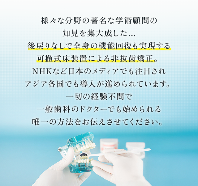 “様々な分野の著名な学術顧問の知見を集大成した…後戻りなしで全身の機能回復も実現する可撤式床装置による非抜歯矯正。NHKなど日本のメディアでも注目されアジア各国でも導入が進められています。一切の経験不問で一般歯科のドクターでも始められる唯一の方法をお伝えさせてください。”