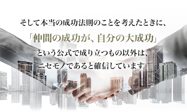 そして本当の成功法則のことを考えたときに、「仲間の成功が、自分の大成功」という公式で成り立つもの以外は、ニセモノであると確信しています。