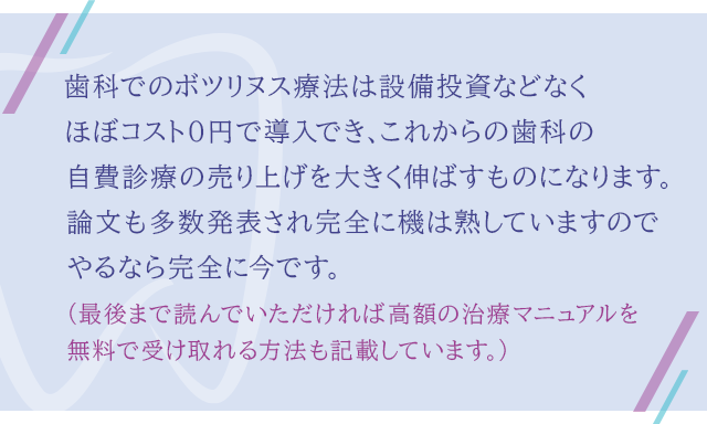 “歯科でのボツリヌス療法は設備投資などなくほぼコスト０円で導入でき、これからの歯科の自費診療の売り上げを大きく伸ばすものになります。論文も多数発表され完全に機は熟していますのでやるなら完全に今です。（最後まで読んでいただければ高額の治療マニュアルを無料で受け取れる方法も記載しています。）”