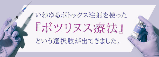 いわゆるボトックス注射を使った『ボツリヌス療法』という選択肢が出てきました。