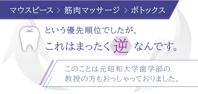 「マウスピース→筋肉マッサージ→ボトックス」という優先順位でしたが、これはまったく逆なんです。（このことは元昭和大学歯学部の教授の方もおっしゃっておりました。）