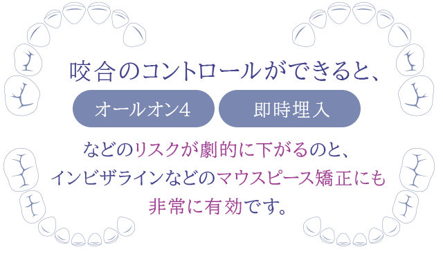 咬合のコントロールができると、「オールオン4」「即時埋入」などのリスクが劇的に下がるのと、インビザラインなどのマウスピース矯正にも非常に有効です。