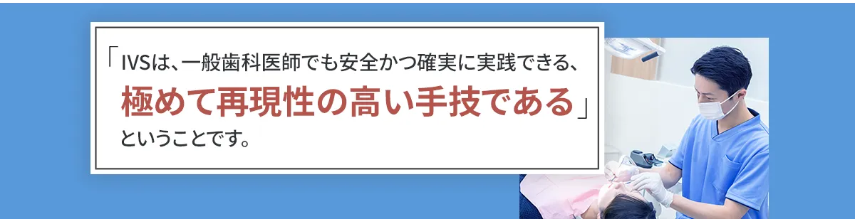 「IVSは、一般歯科医師でも安全かつ確実に実践できる、極めて再現性の高い手技である」ということです。