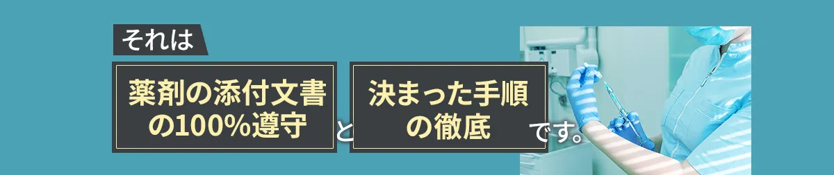 それは「薬剤の添付文書の100%遵守」と「決まった手順の徹底」です。  