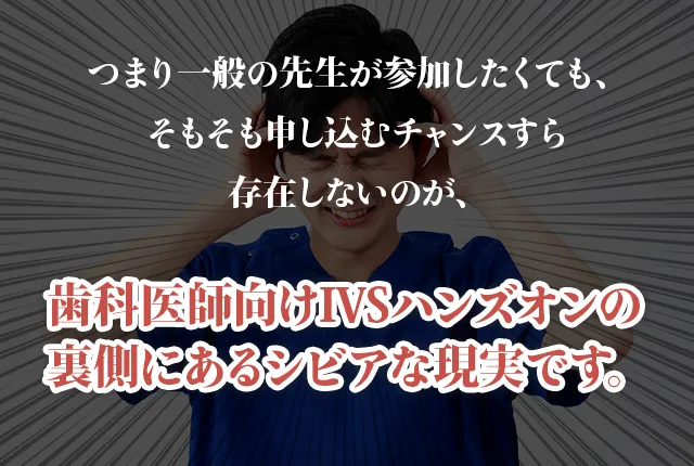 つまり一般の先生が参加したくても、そもそも申し込むチャンスすら存在しないのが、歯科医師向けIVSハンズオンの裏側にあるシビアな現実です。