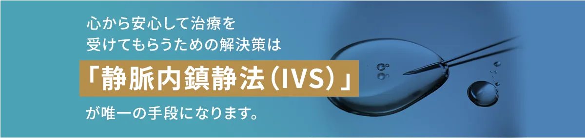 心から安心して治療を受けてもらうための解決策は「静脈内鎮静法（IVS）」が唯一の手段になります。