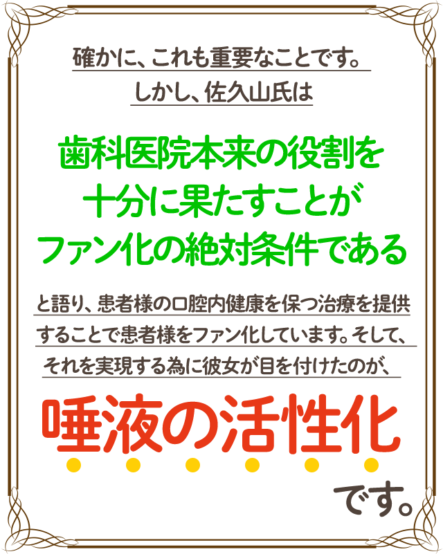 確かに、これも重要なことです。しかし、佐久山氏は「歯科医院本来の役割を十分に果たすことがファン化の絶対条件である」と語り、患者様の口腔内健康を保つ治療を提供することで患者様をファン化しています。そして、それを実現する為に彼女が目を付けたのが、唾液の活性化です。