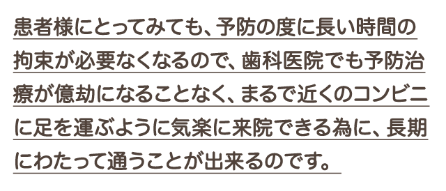 患者様にとってみても、予防の度に長い時間の拘束が必要なくなるので、歯科医院でも予防治療が億劫になることなく、まるで近くのコンビニに足を運ぶように気楽に来院できる為に、長期にわたって通うことが出来るのです。