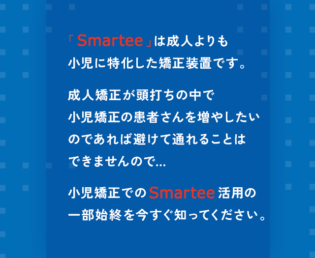 “「Smartee」は成人よりも小児に特化した矯正装置です。成人矯正が頭打ちの中で小児矯正の患者さんを増やしたいのであれば避けて通れることはできませんので…小児矯正でのSmartee活用の一部始終を今すぐ知ってください。”