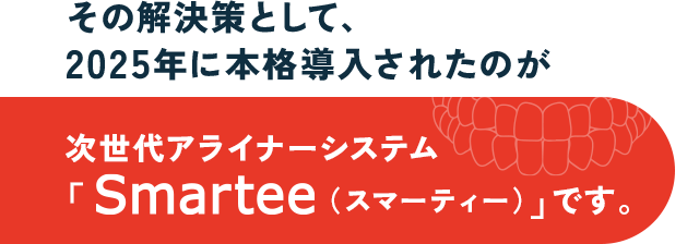 その解決策として、2025年に本格導入されたのが
次世代アライナーシステム「Smartee（スマーティー）」です。