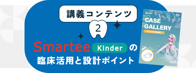 講義コンテンツ②【Smartee Kinder の臨床活用と設計ポイント】