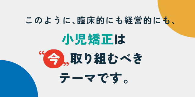 このように、臨床的にも経営的にも、
小児矯正は“今”取り組むべきテーマです。