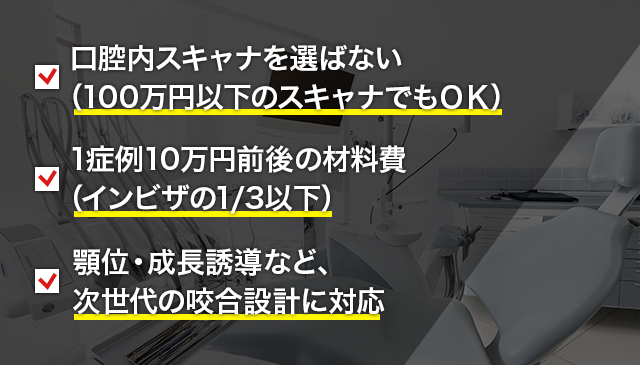 ●口腔内スキャナを選ばない（100万円以下のスキャナでもＯＫ）● 1症例10万円前後の材料費（インビザの1/3以下）●顎位・成長誘導など、次世代の咬合設計に対応