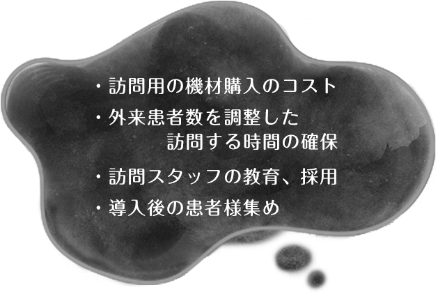 ・訪問用の機材購入のコスト・外来患者数を調整した訪問する時間の確保・訪問スタッフの教育、採用・導入後の患者様集め