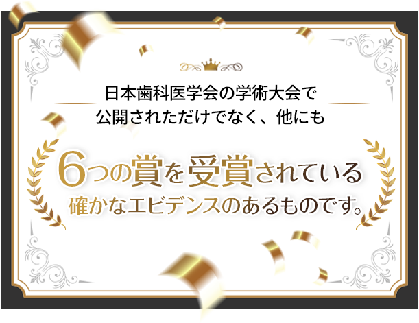 日本歯科医学会の学術大会で公開されただけでなく、他にも6つの受賞をされている確かなエビデンスのあるものです。