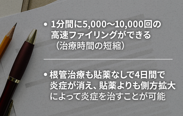 ・1分間に5,000～10,000回の高速ファイリングができる（治療時間の短縮）・根管治療も貼薬なしで4日間で炎症が消え、貼薬よりも側方拡大によって炎症を治すことが可能