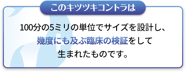 このキツツキコントラは100分の5ミリの単位でサイズを設計し、幾度にも及ぶ臨床の検証をして生まれたものです。