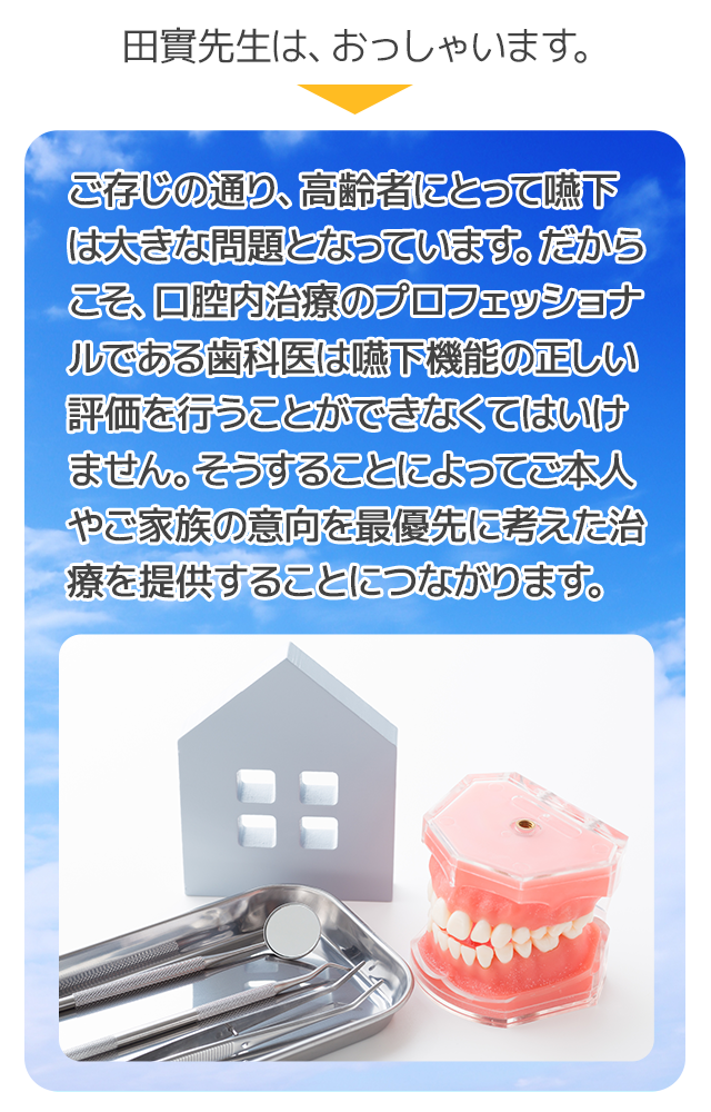 田實先生は、おっしゃいます。「ご存じの通り、高齢者にとって嚥下は大きな問題となっています。だからこそ、口腔内治療のプロフェッショナルである歯科医は嚥下機能の正しい評価を行うことができなくてはいけません。そうすることによってご本人やご家族の意向を最優先に考えた治療を提供することにつながります」