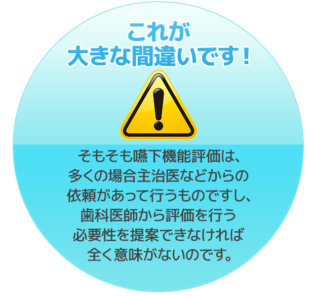 これが大きな間違いです！そもそも嚥下機能評価は、多くの場合主治医などからの依頼があって行うものですし、歯科医師から評価を行う必要性を提案できなければ全く意味がないのです。