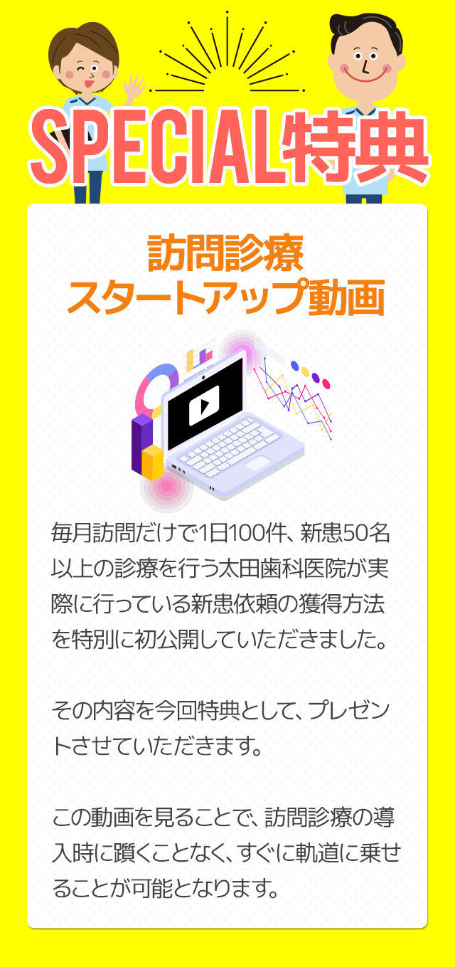 Special特典～訪問診療スタートアップ動画～毎月訪問だけで1日100件、新患50名以上の診療を行う太田歯科医院が実際に行っている新患依頼の獲得方法を特別に初公開していただきました。その内容を今回特典として、プレゼントさせていただきます。この動画を見ることで、訪問診療の導入時に躓くことなく、すぐに軌道に乗せることが可能となります。