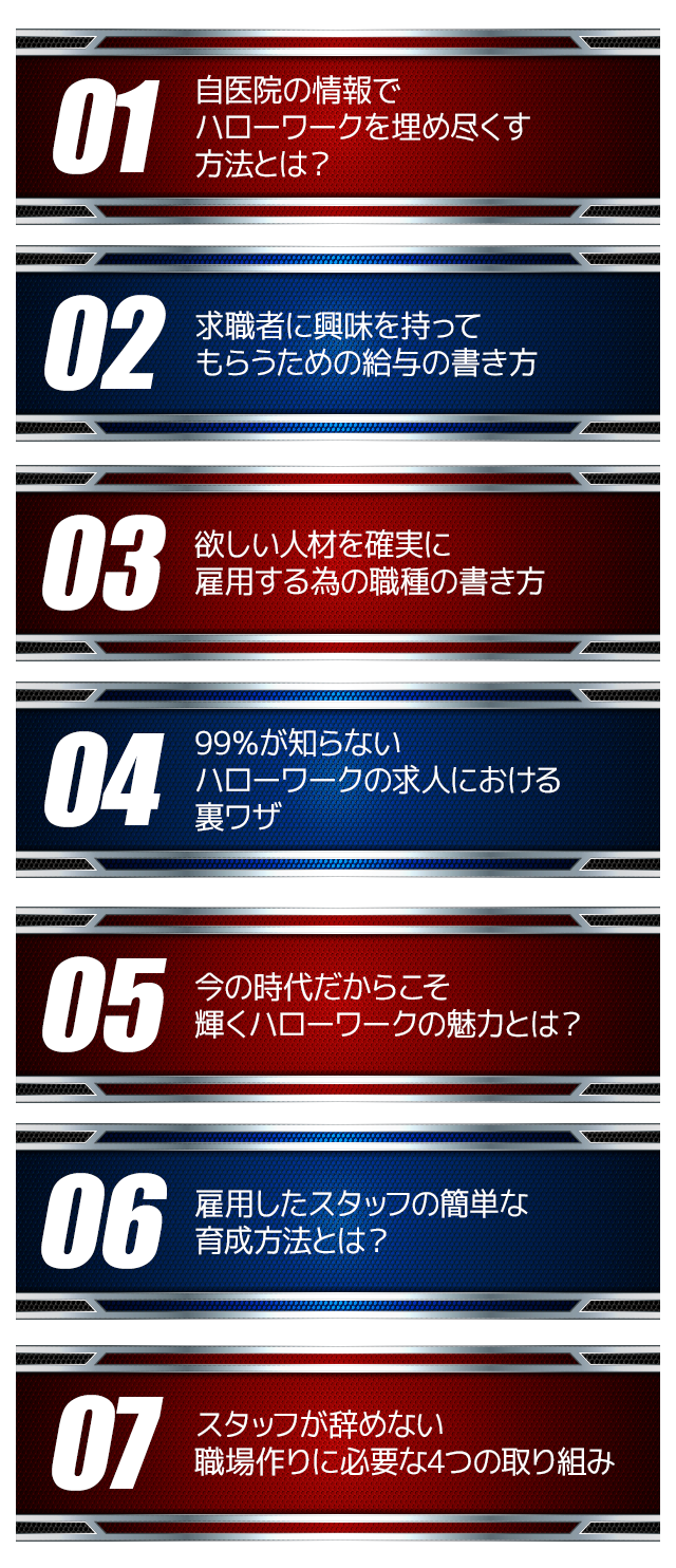 ☑自医院の情報でハローワークを埋め尽くす方法とは？☑求職者に興味を持ってもらうための給与の書き方☑欲しい人材を確実に雇用する為の職種の書き方☑99％が知らないハローワークの求人における裏ワザ☑今の時代だからこそ輝くハローワークの魅力とは？☑雇用したスタッフの簡単な育成方法とは？☑スタッフが辞めない職場作りに必要な4つの取り組み